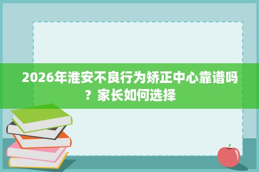 2026年淮安不良行为矫正中心靠谱吗?家长如何选择 2026年淮安不良行为矫正中心靠谱吗?家长如何选择