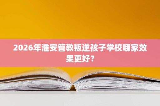 2026年淮安管教叛逆孩子学校哪家效果更好? 2026年淮安管教叛逆孩子学校哪家效果更好?
