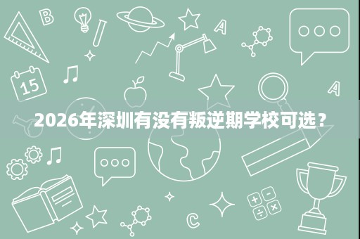 2026年深圳有没有叛逆期学校可选? 2026年深圳有没有叛逆期学校可选?