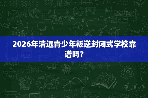 2026年清远青少年叛逆封闭式学校靠谱吗？