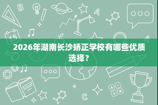 2026年湖南长沙矫正学校有哪些优质选择? 2026年湖南长沙矫正学校有哪些优质选择?