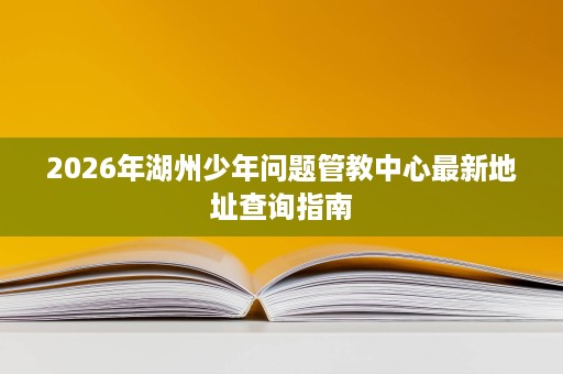 2026年湖州少年问题管教中心最新地址查询指南 2026年湖州少年问题管教中心最新地址查询指南
