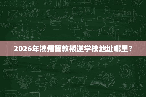 2026年滨州管教叛逆学校地址哪里? 2026年滨州管教叛逆学校地址哪里?