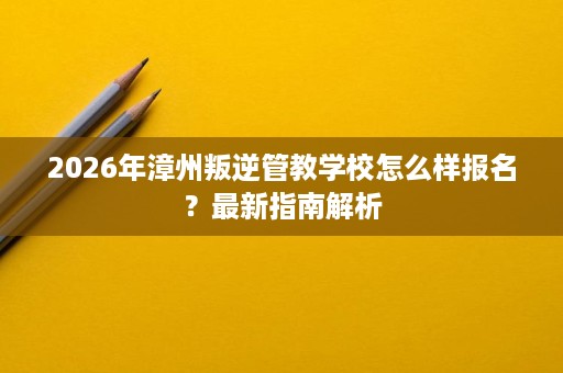 2026年漳州叛逆管教学校怎么样报名?最新指南解析 2026年漳州叛逆管教学校怎么样报名?最新指南解析