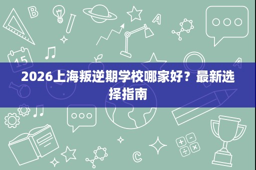 2026上海叛逆期学校哪家好?最新选择指南 2026上海叛逆期学校哪家好?最新选择指南