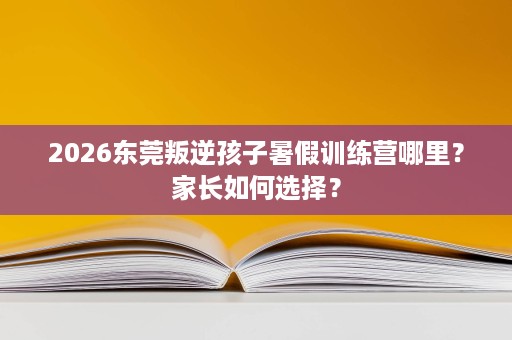 2026东莞叛逆孩子暑假训练营哪里?家长如何选择? 2026东莞叛逆孩子暑假训练营哪里?家长如何选择?