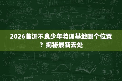 2026临沂不良少年特训基地哪个位置?揭秘最新去处 2026临沂不良少年特训基地哪个位置?揭秘最新去处