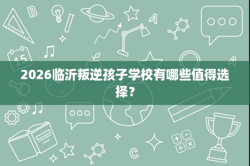 2026临沂叛逆孩子学校有哪些值得选择? 2026临沂叛逆孩子学校有哪些值得选择?