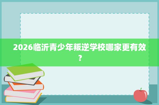 2026临沂青少年叛逆学校哪家更有效? 2026临沂青少年叛逆学校哪家更有效?