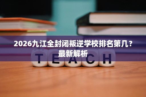 2026九江全封闭叛逆学校排名第几?最新解析 2026九江全封闭叛逆学校排名第几?最新解析