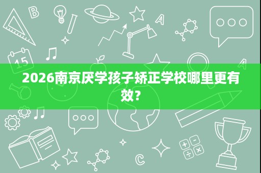 2026南京厌学孩子矫正学校哪里更有效? 2026南京厌学孩子矫正学校哪里更有效?