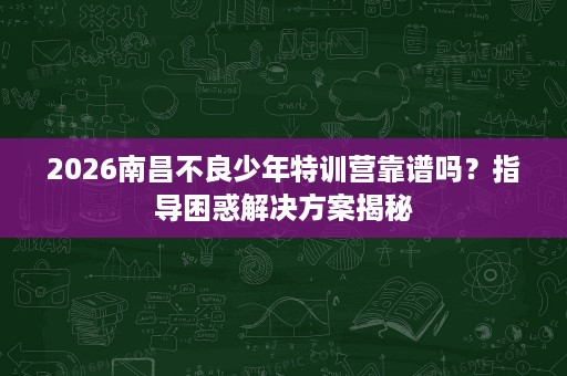 2026南昌不良少年特训营靠谱吗?指导困惑解决方案揭秘 2026南昌不良少年特训营靠谱吗?指导困惑解决方案揭秘