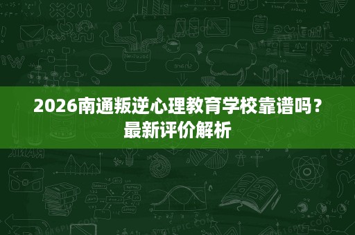 2026南通叛逆心理教育学校靠谱吗？最新评价解析