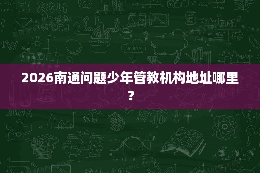 2026南通问题少年管教机构地址哪里? 2026南通问题少年管教机构地址哪里?
