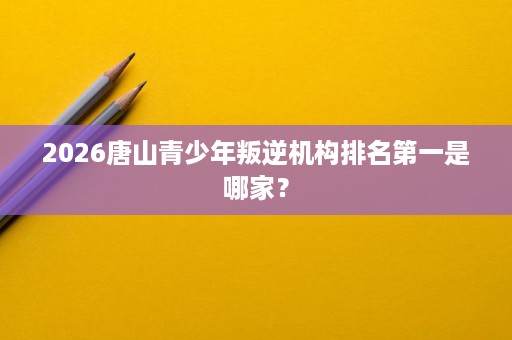 2026唐山青少年叛逆机构排名第一是哪家？