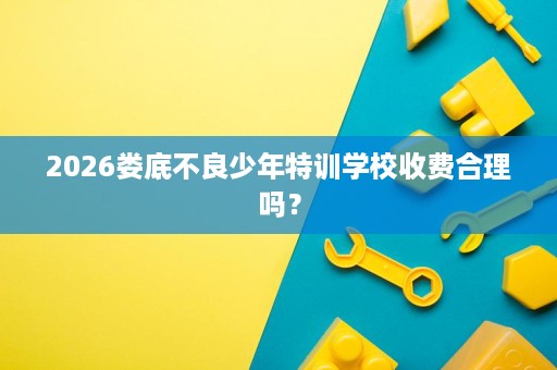 2026娄底不良少年特训学校收费合理吗？
