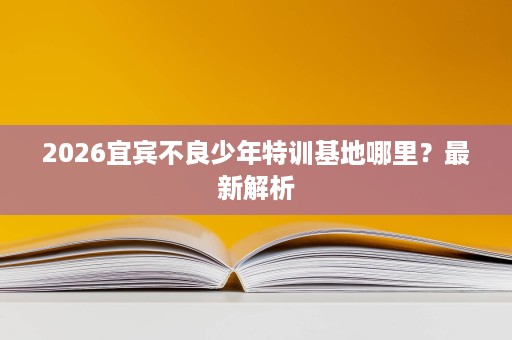 2026宜宾不良少年特训基地哪里？最新解析