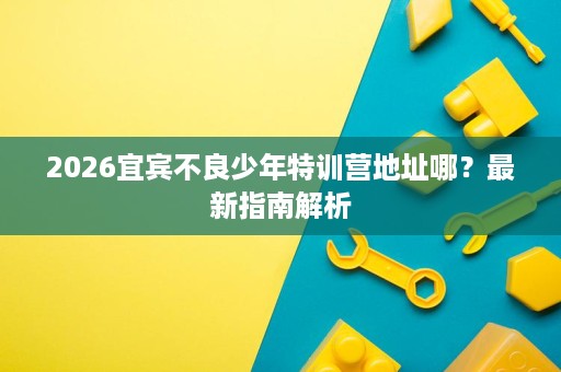 2026宜宾不良少年特训营地址哪?最新指南解析 2026宜宾不良少年特训营地址哪?最新指南解析