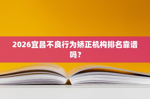 2026宜昌不良行为矫正机构排名靠谱吗? 2026宜昌不良行为矫正机构排名靠谱吗?