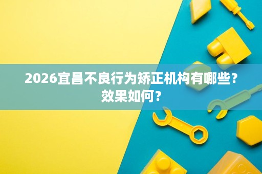 2026宜昌不良行为矫正机构有哪些？效果如何？
