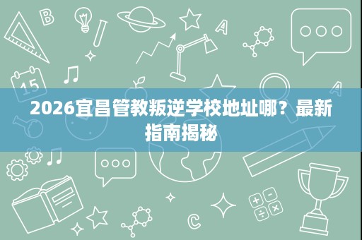 2026宜昌管教叛逆学校地址哪?最新指南揭秘 2026宜昌管教叛逆学校地址哪?最新指南揭秘
