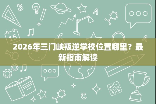 2026年三门峡叛逆学校位置哪里?最新指南解读 2026年三门峡叛逆学校位置哪里?最新指南解读
