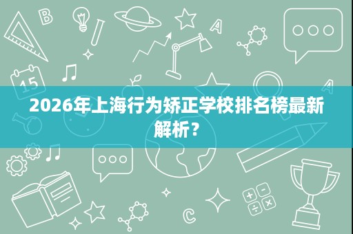 2026年上海行为矫正学校排名榜最新解析? 2026年上海行为矫正学校排名榜最新解析?