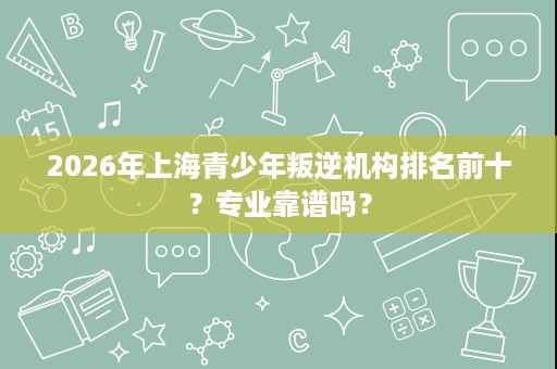 2026年上海青少年叛逆机构排名前十?专业靠谱吗? 2026年上海青少年叛逆机构排名前十?专业靠谱吗?