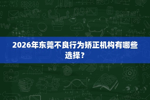 2026年东莞不良行为矫正机构有哪些选择？