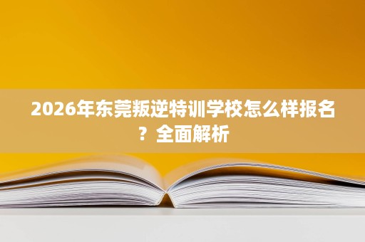 2026年东莞叛逆特训学校怎么样报名？全面解析