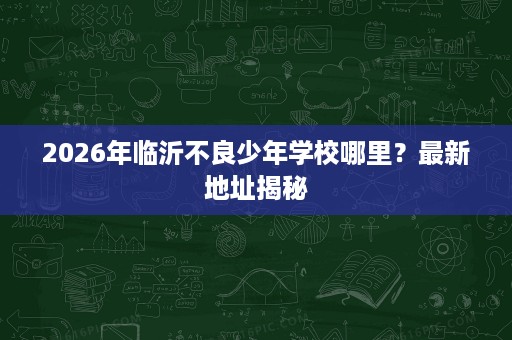 2026年临沂不良少年学校哪里?最新地址揭秘 2026年临沂不良少年学校哪里?最新地址揭秘