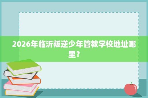 2026年临沂叛逆少年管教学校地址哪里? 2026年临沂叛逆少年管教学校地址哪里?