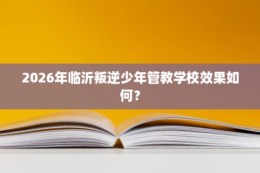 2026年临沂叛逆少年管教学校效果如何？