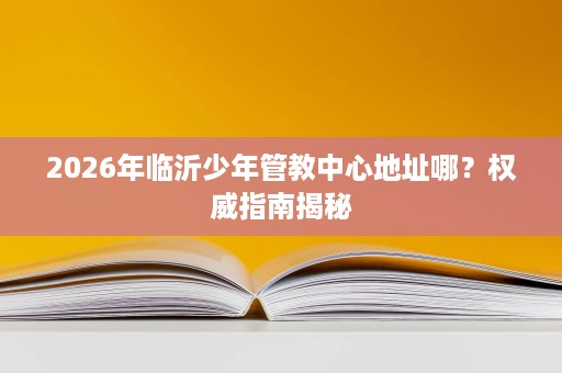 2026年临沂少年管教中心地址哪?权威指南揭秘 2026年临沂少年管教中心地址哪?权威指南揭秘