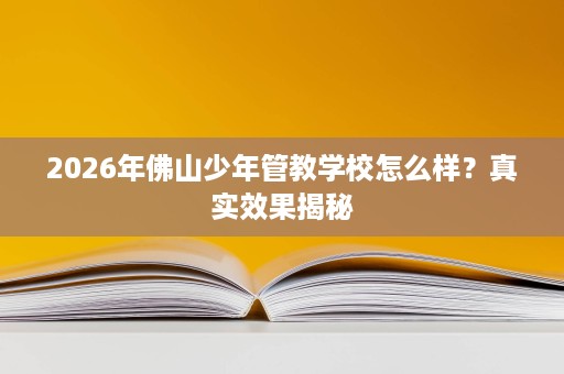 2026年佛山少年管教学校怎么样？真实效果揭秘