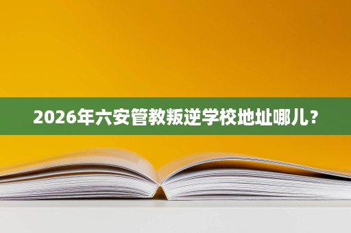 2026年六安管教叛逆学校地址哪儿? 2026年六安管教叛逆学校地址哪儿?