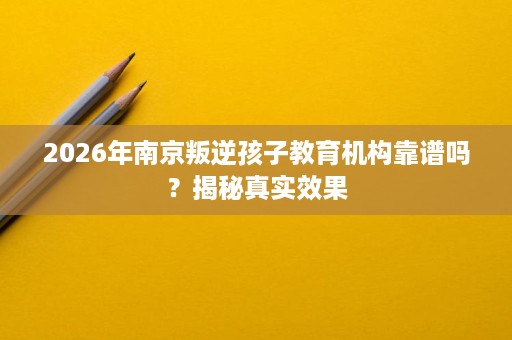 2026年南京叛逆孩子教育机构靠谱吗？揭秘真实效果