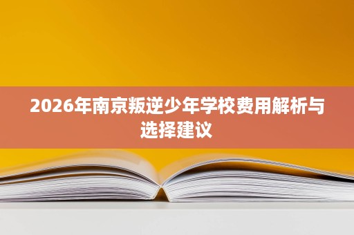 2026年南京叛逆少年学校费用解析与选择建议 2026年南京叛逆少年学校费用解析与选择建议