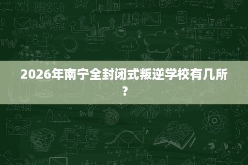 2026年南宁全封闭式叛逆学校有几所？