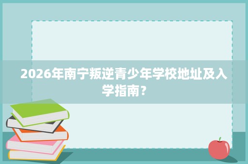 2026年南宁叛逆青少年学校地址及入学指南? 2026年南宁叛逆青少年学校地址及入学指南?