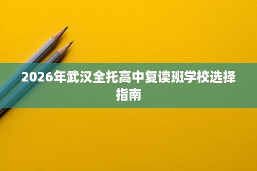 2026年武汉全托高中复读班学校选择指南 2026年武汉全托高中复读班学校选择指南