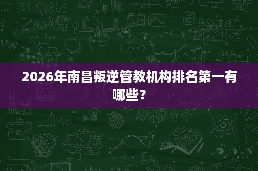 2026年南昌叛逆管教机构排名第一有哪些？