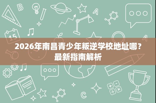 2026年南昌青少年叛逆学校地址哪?最新指南解析 2026年南昌青少年叛逆学校地址哪?最新指南解析