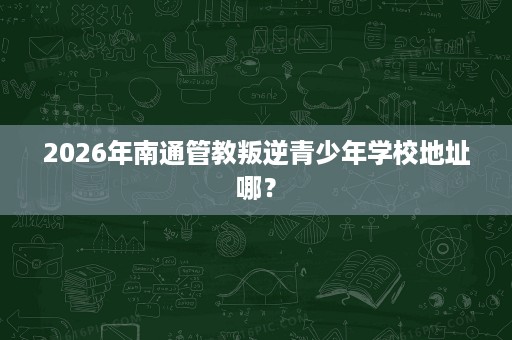 2026年南通管教叛逆青少年学校地址哪？