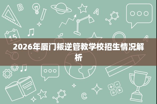 2026年厦门叛逆管教学校招生情况解析 2026年厦门叛逆管教学校招生情况解析