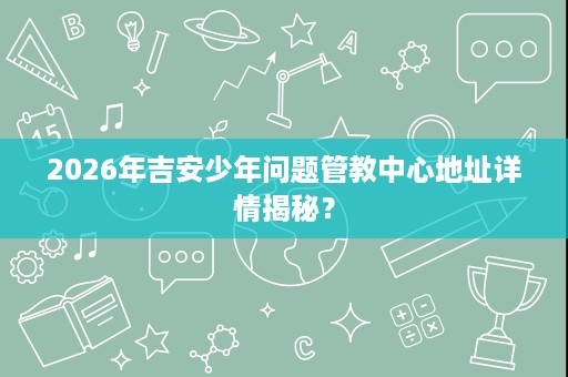 2026年吉安少年问题管教中心地址详情揭秘？