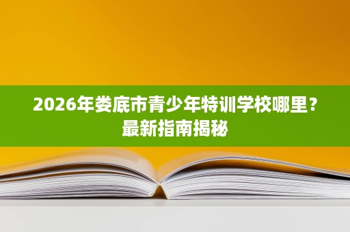 2026年娄底市青少年特训学校哪里?最新指南揭秘 2026年娄底市青少年特训学校哪里?最新指南揭秘