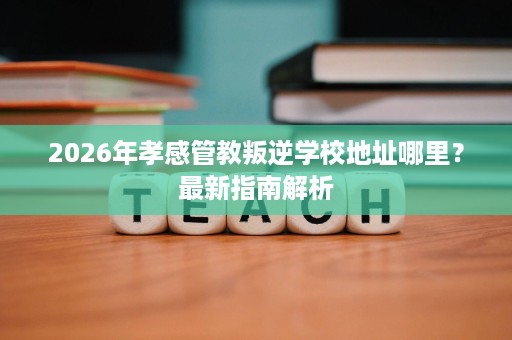 2026年孝感管教叛逆学校地址哪里?最新指南解析 2026年孝感管教叛逆学校地址哪里?最新指南解析
