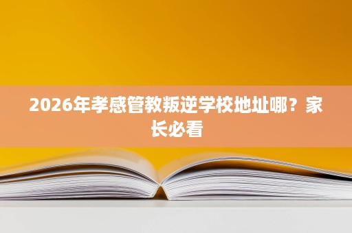 2026年孝感管教叛逆学校地址哪？家长必看