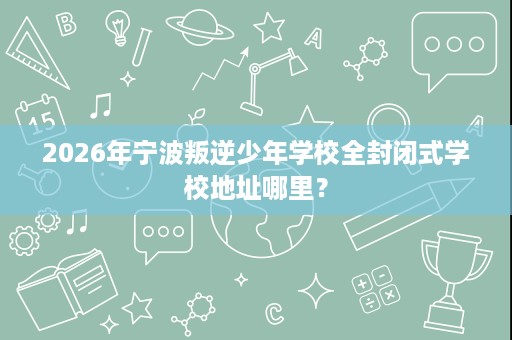 2026年宁波叛逆少年学校全封闭式学校地址哪里？